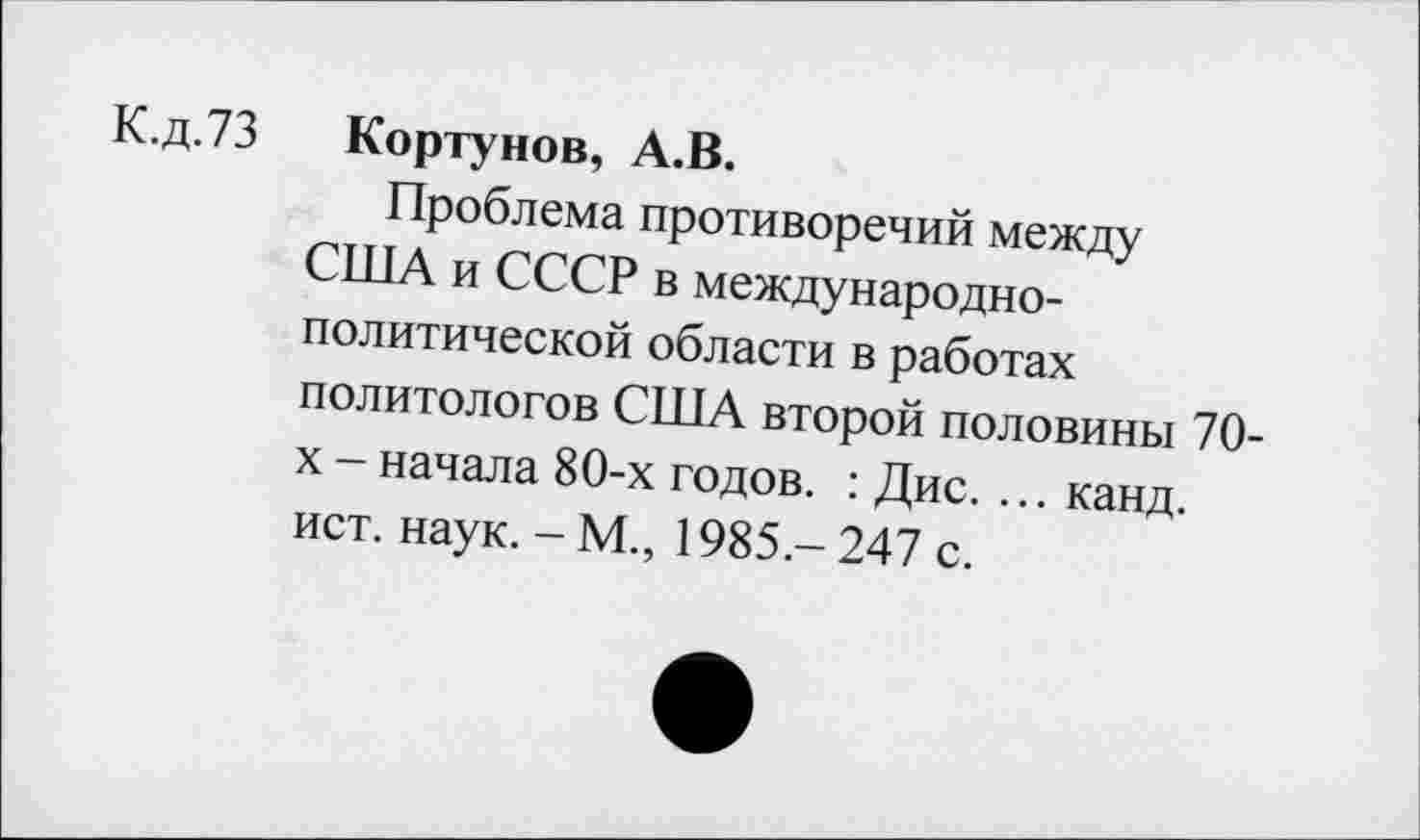 ﻿К.д.73
Кортунов, А.В.
Проблема противоречий между США и СССР в международнополитической области в работах политологов США второй половины 70-х - начала 80-х годов. : Дис. ... канд. ист. наук. - М., 1985 - 247 с.